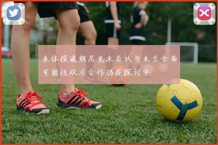 米体报道朗尼克未否认与米兰会面可能性双方合作仍在探讨中