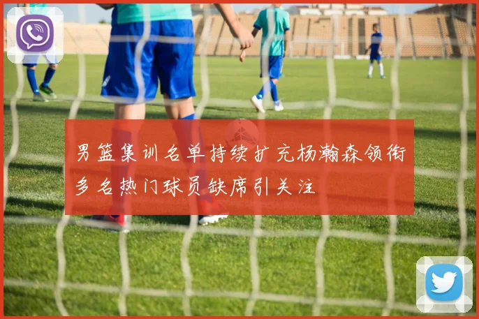 男篮集训名单持续扩充杨瀚森领衔多名热门球员缺席引关注