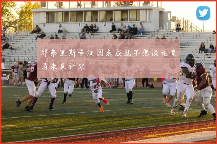 邓弗里斯专注国米成就不愿谈论皇马未来计划