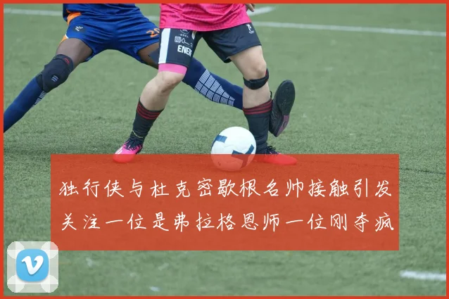 独行侠与杜克密歇根名帅接触引发关注一位是弗拉格恩师一位刚夺疯三