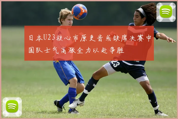 日本U23核心市原吏音或缺席决赛中国队士气高涨全力以赴争胜
