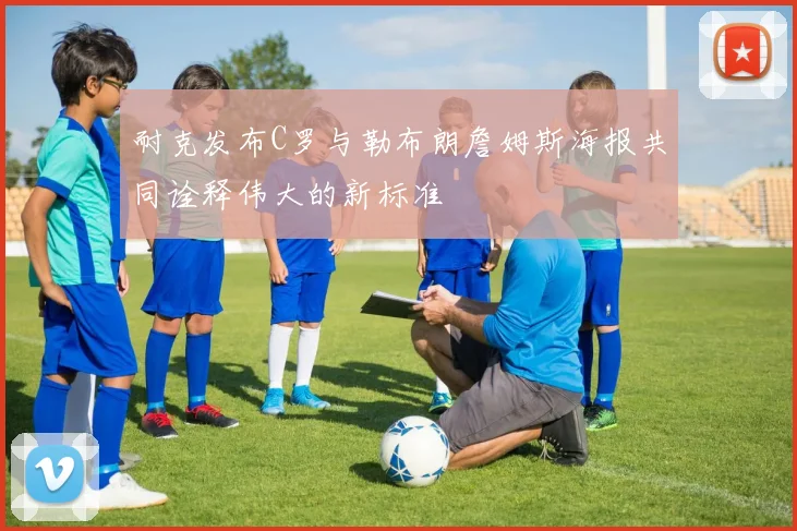 耐克发布C罗与勒布朗詹姆斯海报共同诠释伟大的新标准