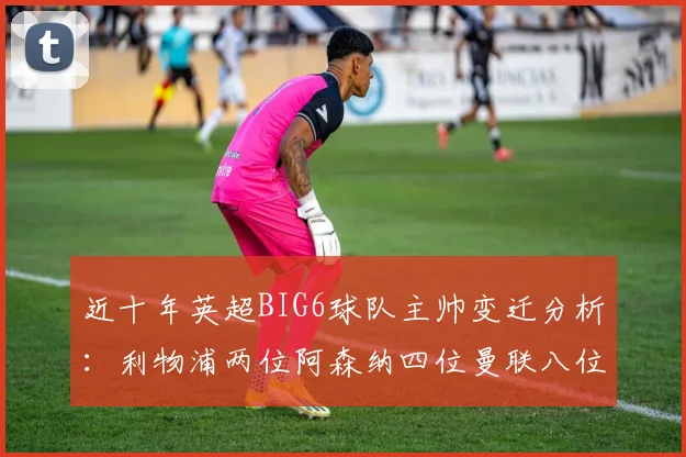 近十年英超BIG6球队主帅变迁分析：利物浦两位阿森纳四位曼联八位切尔西热刺十位