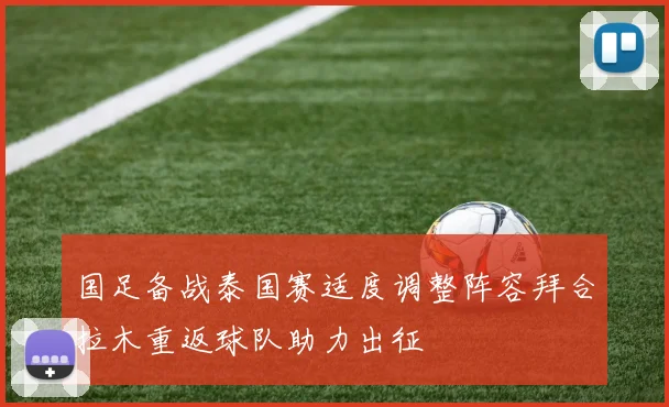 国足备战泰国赛适度调整阵容拜合拉木重返球队助力出征