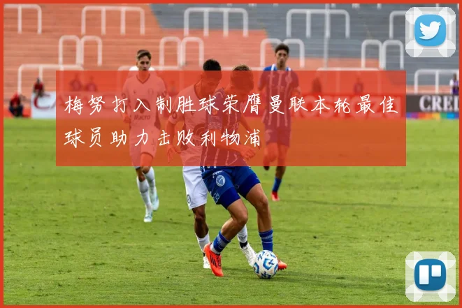 梅努打入制胜球荣膺曼联本轮最佳球员助力击败利物浦