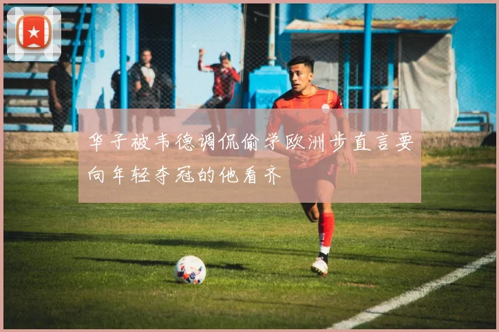 华子被韦德调侃偷学欧洲步直言要向年轻夺冠的他看齐