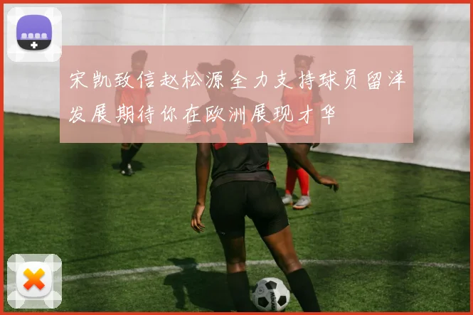 宋凯致信赵松源全力支持球员留洋发展期待你在欧洲展现才华