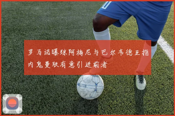 罗马诺曝琼阿梅尼与巴尔韦德互指内鬼曼联有意引进前者