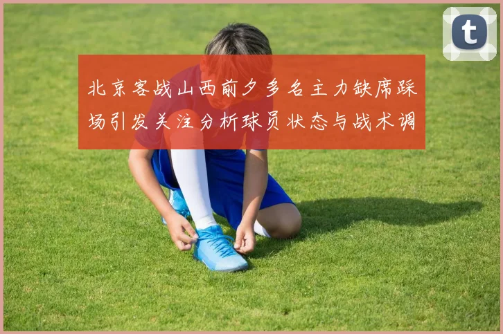 北京客战山西前夕多名主力缺席踩场引发关注分析球员状态与战术调整